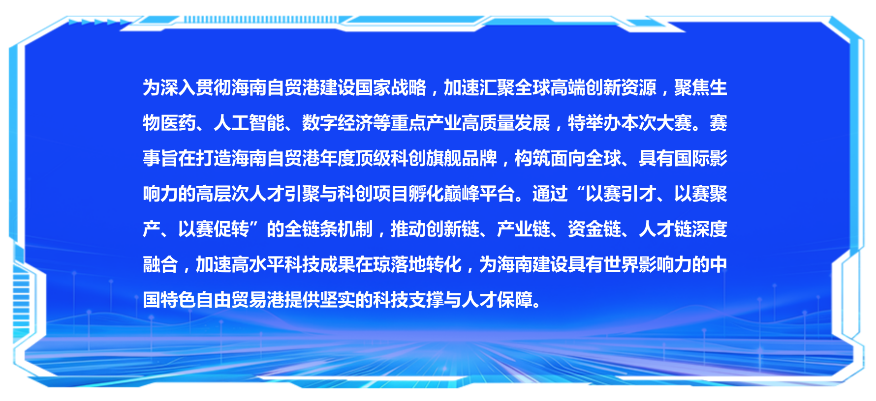 为深入贯彻海南自贸港建设国家战略，加速汇聚全球高端创新资源，聚焦生物医药、人工智能、数字经济等重点产业高质量发展，特举办本次大赛。赛事旨在打造海南自贸港年度顶级科创旗舰品牌，构筑面向全球、具有国际影响力的高层次人才引聚与科创项目孵化巅峰平台。通过“以赛引才、以赛聚产、以赛促转”的全链条机制，推动创新链、产业链、资金链、人才链深度融合，加速高水平科技成果在琼落地转化，为海南建设具有世界影响力的中国特色自由贸易港提供坚实的科技支撑与人才保障。