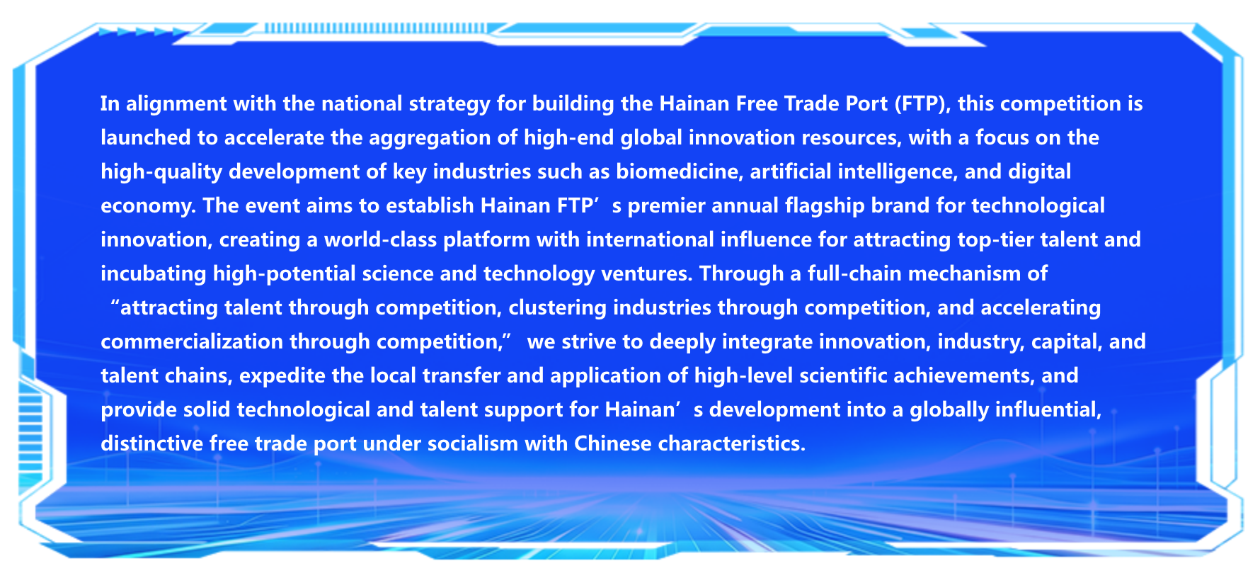 In alignment with the national strategy for building the Hainan Free Trade Port (FTP), this competition is launched to accelerate the aggregation of high‑end global innovation resources, with a focus on the high‑quality development of key industries such as biomedicine, artificial intelligence, and digital economy. The event aims to establish Hainan FTP’s premier annual flagship brand for technological innovation, creating a world‑class platform with international influence for attracting top‑tier talent and incubating high‑potential science and technology ventures. Through a full‑chain mechanism of “attracting talent through competition, clustering industries through competition, and accelerating commercialization through competition,” we strive to deeply integrate innovation, industry, capital, and talent chains, expedite the local transfer and application of high‑level scientific achievements, and provide solid technological and talent support for Hainan’s development into a globally influential, distinctive free trade port under socialism with Chinese characteristics.