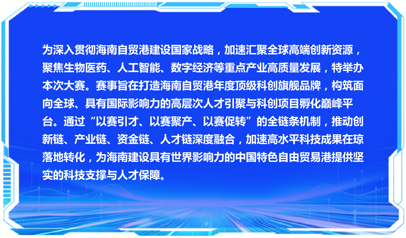 为深入贯彻海南自贸港建设国家战略，加速汇聚全球高端创新资源，聚焦生物医药、人工智能、数字经济等重点产业高质量发展，特举办本次大赛。赛事旨在打造海南自贸港年度顶级科创旗舰品牌，构筑面向全球、具有国际影响力的高层次人才引聚与科创项目孵化巅峰平台。通过“以赛引才、以赛聚产、以赛促转”的全链条机制，推动创新链、产业链、资金链、人才链深度融合，加速高水平科技成果在琼落地转化，为海南建设具有世界影响力的中国特色自由贸易港提供坚实的科技支撑与人才保障。