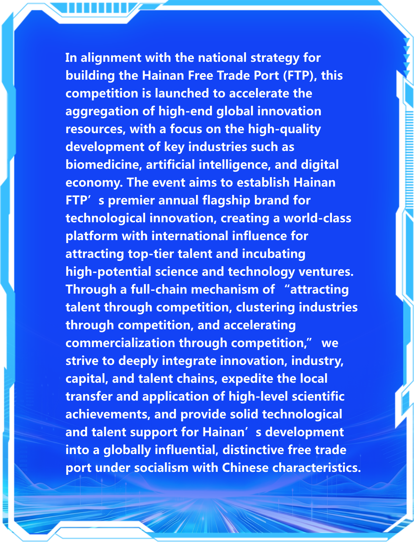In alignment with the national strategy for building the Hainan Free Trade Port (FTP), this competition is launched to accelerate the aggregation of high‑end global innovation resources, with a focus on the high‑quality development of key industries such as biomedicine, artificial intelligence, and digital economy. The event aims to establish Hainan FTP’s premier annual flagship brand for technological innovation, creating a world‑class platform with international influence for attracting top‑tier talent and incubating high‑potential science and technology ventures. Through a full‑chain mechanism of “attracting talent through competition, clustering industries through competition, and accelerating commercialization through competition,” we strive to deeply integrate innovation, industry, capital, and talent chains, expedite the local transfer and application of high‑level scientific achievements, and provide solid technological and talent support for Hainan’s development into a globally influential, distinctive free trade port under socialism with Chinese characteristics.