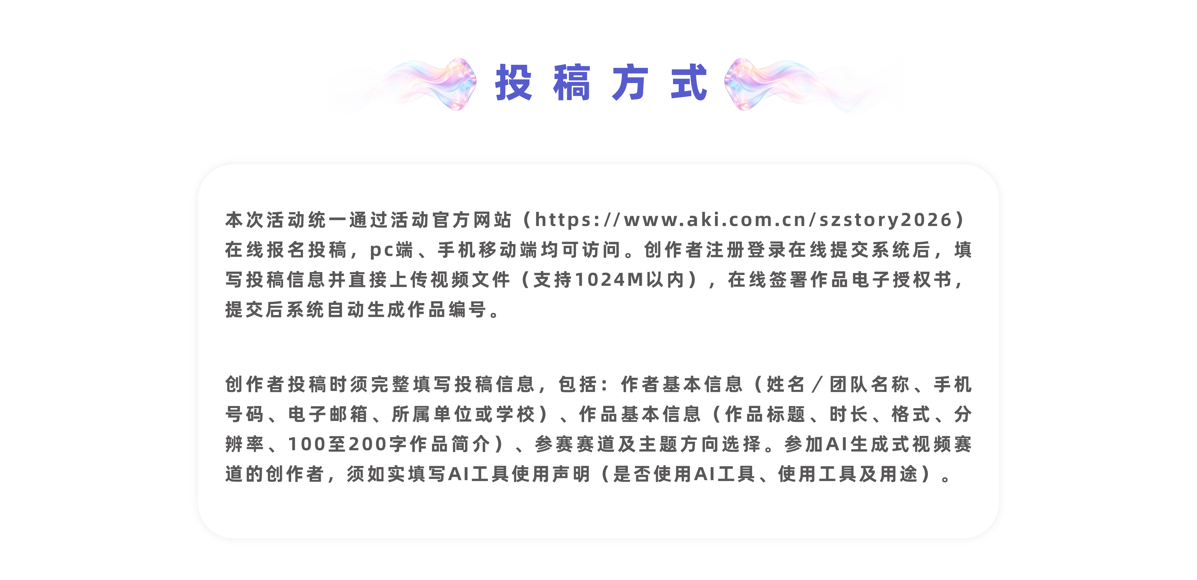 投稿方式识别上方二维码进入网站报名投稿本次活动统一通过活动官方网站（https://www.aki.com.cn/szstory2026）在线报名投稿，pc端、手机移动端均可访问。创作者注册登录在线提交系统后，填写投稿信息并直接上传视频文件（支持1024M以内），在线签署作品电子授权书，提交后系统自动生成作品编号。创作者投稿时须完整填写投稿信息，包括：作者基本信息（姓名／团队名称、手机号码、电子邮箱、所属单位或学校）、作品基本信息（作品标题、时长、格式、分辨率、100至200字作品简介）、参赛赛道及主题方向选择。参加AI生成式视频赛道的创作者，须如实填写AI工具使用声明（是否使用AI工具、使用工具及用途）。