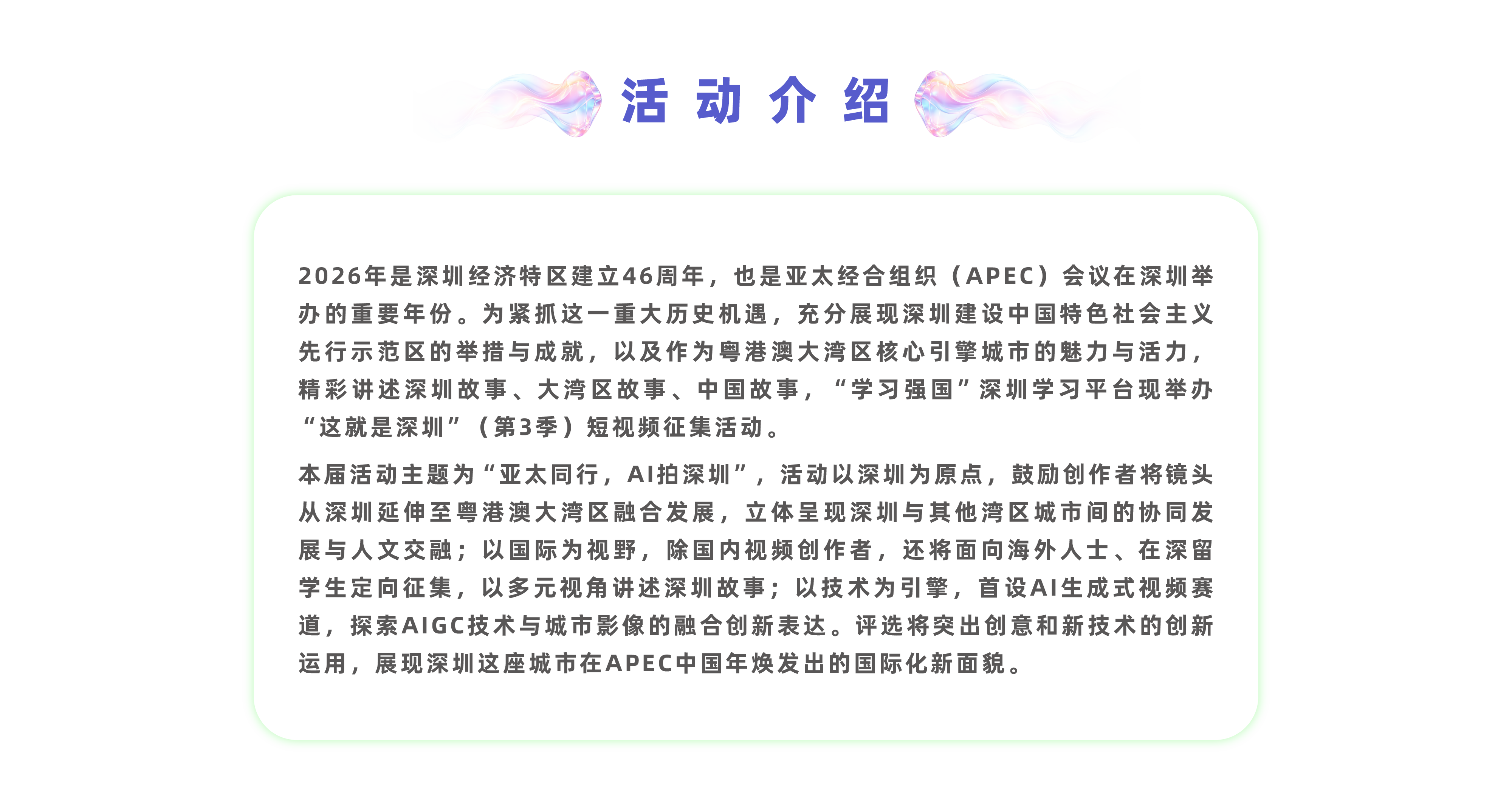 活动介绍：2026年是深圳经济特区建立46周年，也是亚太经合组织(APEC)会议在深圳举办的重要年份。为紧抓这一重大历史机遇，充分展现深圳建设中国特色社会主义先行示范区的举措与成就，以及作为粤港澳大湾区核心引擎城市的魅力与活力，精彩讲述深圳故事、大湾区故事、中国故事，“学习强国”深圳学习平台拟举办“这就是深圳”(第3季)短视频征集活动。本届活动主题为“亚太同行，AI拍深圳”，活动以深圳为原点，鼓励创作者将镜头从深圳延伸至粤港澳大湾区融合发展，立体呈现深圳与其他湾区城市间的协同发展与人文交融;以国际为视野，除国内视频创作者，还将面向海外人士、港澳青年、在深留学生定向征集，以多元视角讲述深圳故事;以技术为引擎，首设AI生成式视频赛道，探索AIGC技术与城市影像的融合创新表达。评选将突出创意和新技术的创新运用，展现深圳这座城市在APEC中国年焕发出的国际化新面貌。