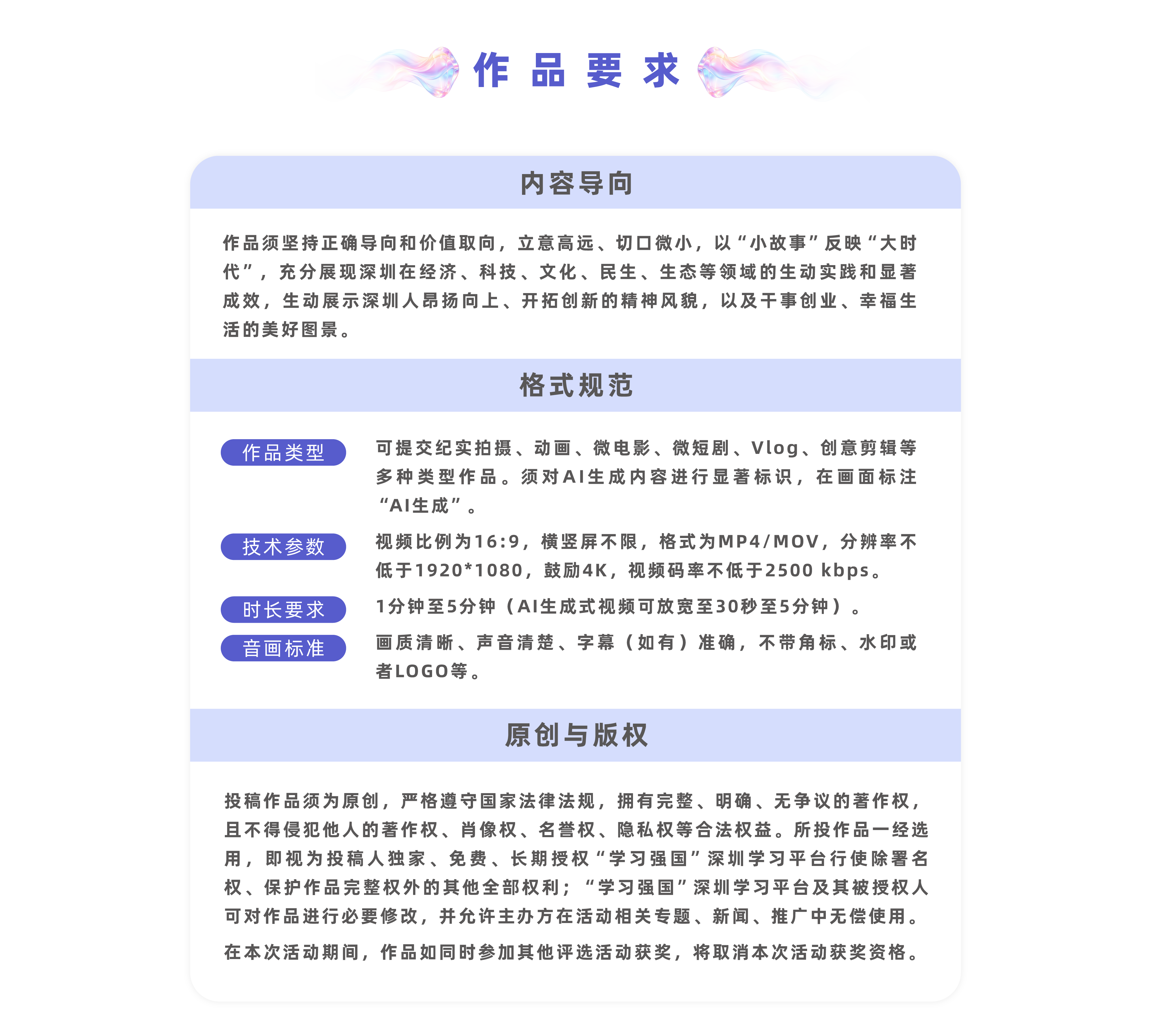 作品要求:（一）内容导向作品须坚持正确导向和价值取向，立意高远、切口微小，以“小故事”反映“大时代”，充分展现深圳在经济、科技、文化、民生、生态等领域的生动实践和显著成效，生动展示深圳人昂扬向上、开拓创新的精神风貌，以及干事创业、幸福生活的美好图景。（二）格式规范1.视频要求：可提交纪实拍摄、动画、微电影、微短剧、Vlog、创意剪辑等多种类型作品。须对AI生成内容进行显著标识，在画面标注“AI生成”。2.格式要求：视频比例为16:9，横竖屏不限，格式为MP4/MOV，分辨率不低于1920*1080，鼓励4K，视频码率不低于2500kbps。3.时长要求：1分钟至5分钟（AI生成式视频可放宽至30秒至5分钟）。4.画面要求：画质清晰、声音清楚、字幕（如有）准确，不带角标、水印或者LOGO等。（三）原创与版权投稿作品须为原创，严格遵守国家法律法规，拥有完整、明确、无争议的著作权，且不得侵犯他人的著作权、肖像权、名誉权、隐私权等合法权益。所投作品一经选用，即视为投稿人独家、免费、长期授权“学习强国”深圳学习平台行使除署名权、保护作品完整权外的其他全部权利；“学习强国”深圳学习平台及其被授权人可对作品进行必要修改，并允许主办方在活动相关专题、新闻、推广中无偿使用。在本次活动期间，作品如同时参加其他评选活动获奖，将取消本次活动获奖资格。