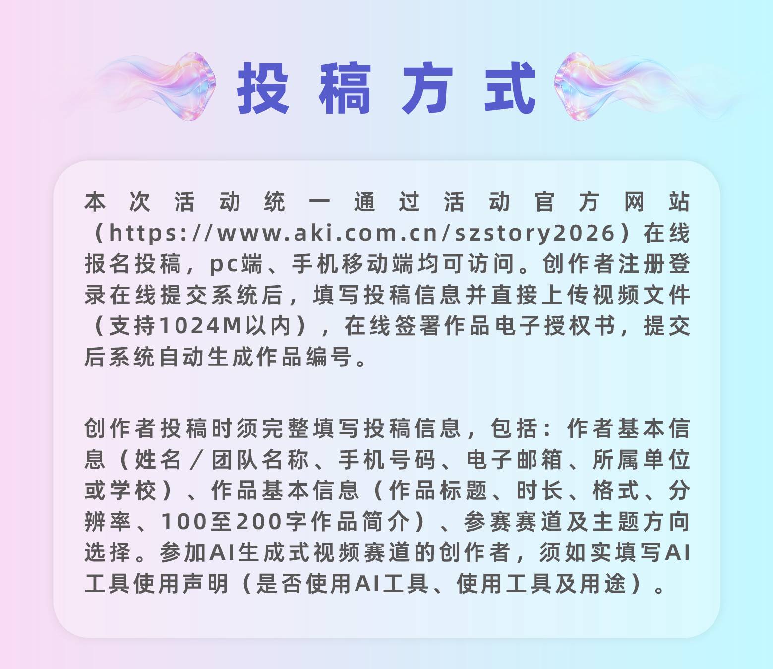 投稿方式识别上方二维码进入网站报名投稿本次活动统一通过活动官方网站（https://www.aki.com.cn/szstory2026）在线报名投稿，pc端、手机移动端均可访问。创作者注册登录在线提交系统后，填写投稿信息并直接上传视频文件（支持1024M以内），在线签署作品电子授权书，提交后系统自动生成作品编号。创作者投稿时须完整填写投稿信息，包括：作者基本信息（姓名／团队名称、手机号码、电子邮箱、所属单位或学校）、作品基本信息（作品标题、时长、格式、分辨率、100至200字作品简介）、参赛赛道及主题方向选择。参加AI生成式视频赛道的创作者，须如实填写AI工具使用声明（是否使用AI工具、使用工具及用途）。