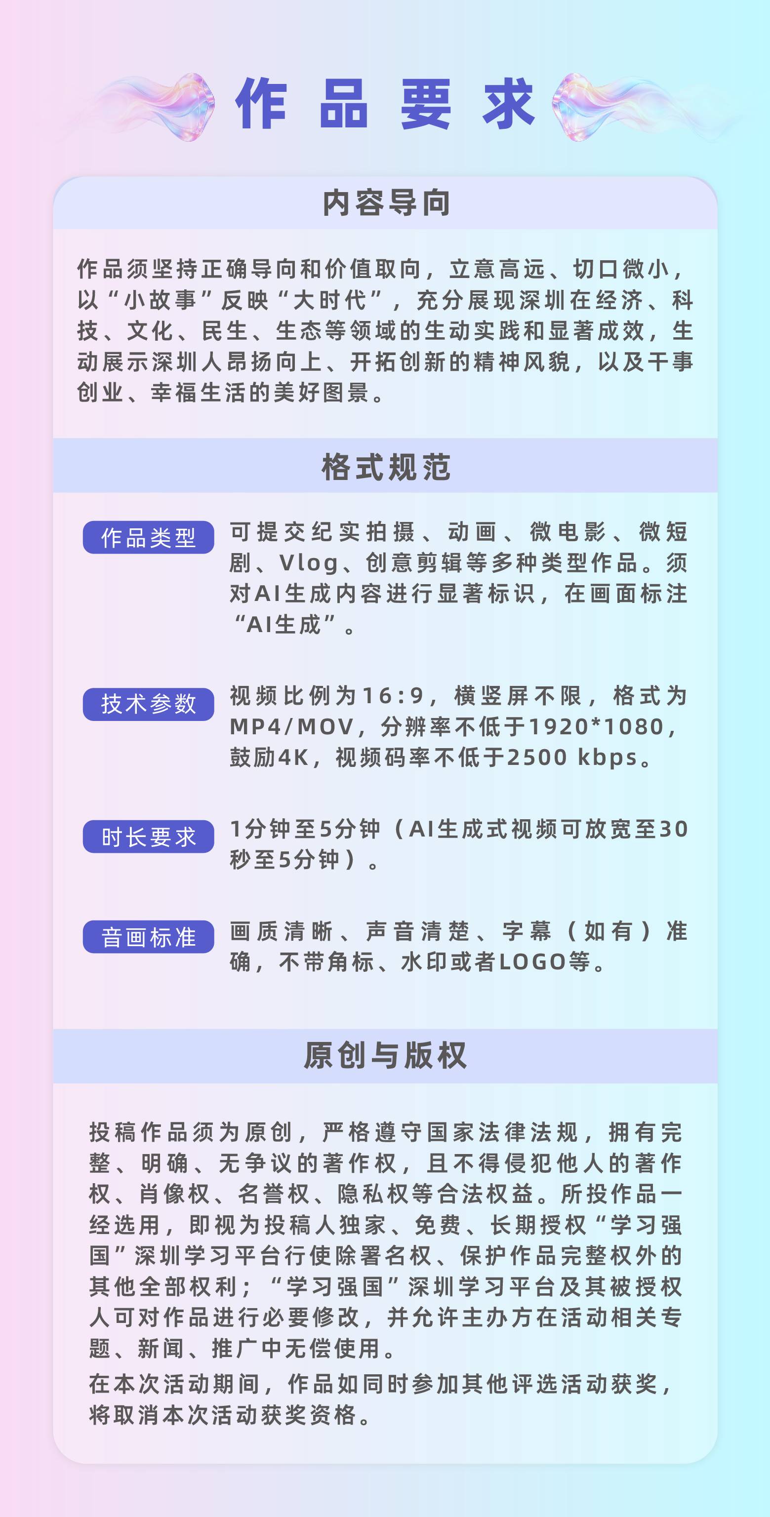 作品要求:（一）内容导向作品须坚持正确导向和价值取向，立意高远、切口微小，以“小故事”反映“大时代”，充分展现深圳在经济、科技、文化、民生、生态等领域的生动实践和显著成效，生动展示深圳人昂扬向上、开拓创新的精神风貌，以及干事创业、幸福生活的美好图景。（二）格式规范1.视频要求：可提交纪实拍摄、动画、微电影、微短剧、Vlog、创意剪辑等多种类型作品。须对AI生成内容进行显著标识，在画面标注“AI生成”。2.格式要求：视频比例为16:9，横竖屏不限，格式为MP4/MOV，分辨率不低于1920*1080，鼓励4K，视频码率不低于2500kbps。3.时长要求：1分钟至5分钟（AI生成式视频可放宽至30秒至5分钟）。4.画面要求：画质清晰、声音清楚、字幕（如有）准确，不带角标、水印或者LOGO等。（三）原创与版权投稿作品须为原创，严格遵守国家法律法规，拥有完整、明确、无争议的著作权，且不得侵犯他人的著作权、肖像权、名誉权、隐私权等合法权益。所投作品一经选用，即视为投稿人独家、免费、长期授权“学习强国”深圳学习平台行使除署名权、保护作品完整权外的其他全部权利；“学习强国”深圳学习平台及其被授权人可对作品进行必要修改，并允许主办方在活动相关专题、新闻、推广中无偿使用。在本次活动期间，作品如同时参加其他评选活动获奖，将取消本次活动获奖资格。