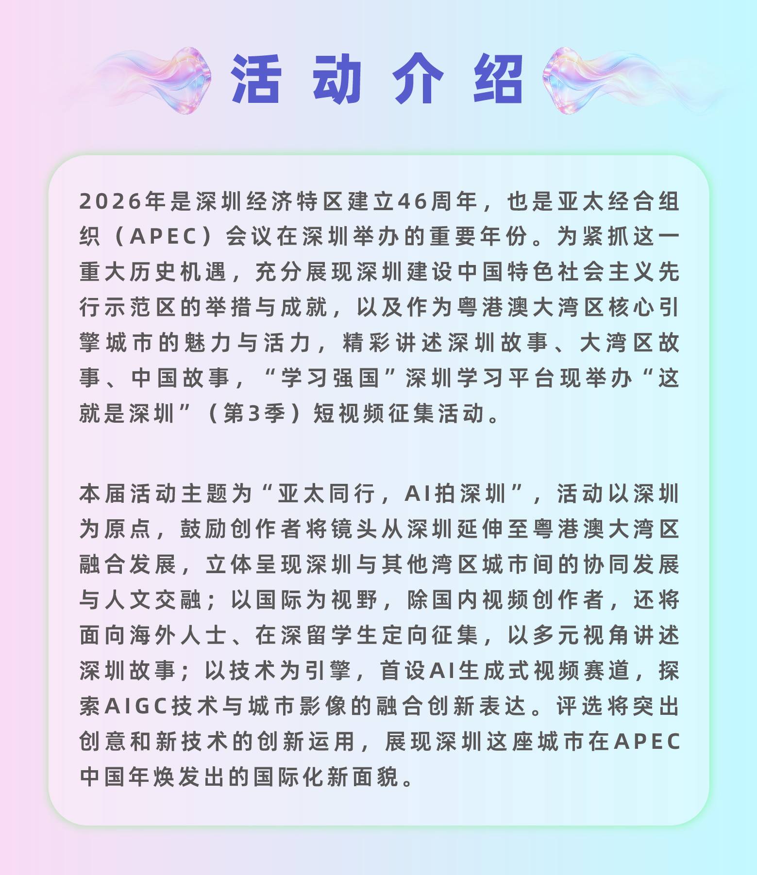 活动介绍：2026年是深圳经济特区建立46周年，也是亚太经合组织(APEC)会议在深圳举办的重要年份。为紧抓这一重大历史机遇，充分展现深圳建设中国特色社会主义先行示范区的举措与成就，以及作为粤港澳大湾区核心引擎城市的魅力与活力，精彩讲述深圳故事、大湾区故事、中国故事，“学习强国”深圳学习平台拟举办“这就是深圳”(第3季)短视频征集活动。本届活动主题为“亚太同行，AI拍深圳”，活动以深圳为原点，鼓励创作者将镜头从深圳延伸至粤港澳大湾区融合发展，立体呈现深圳与其他湾区城市间的协同发展与人文交融;以国际为视野，除国内视频创作者，还将面向海外人士、港澳青年、在深留学生定向征集，以多元视角讲述深圳故事;以技术为引擎，首设AI生成式视频赛道，探索AIGC技术与城市影像的融合创新表达。评选将突出创意和新技术的创新运用，展现深圳这座城市在APEC中国年焕发出的国际化新面貌。