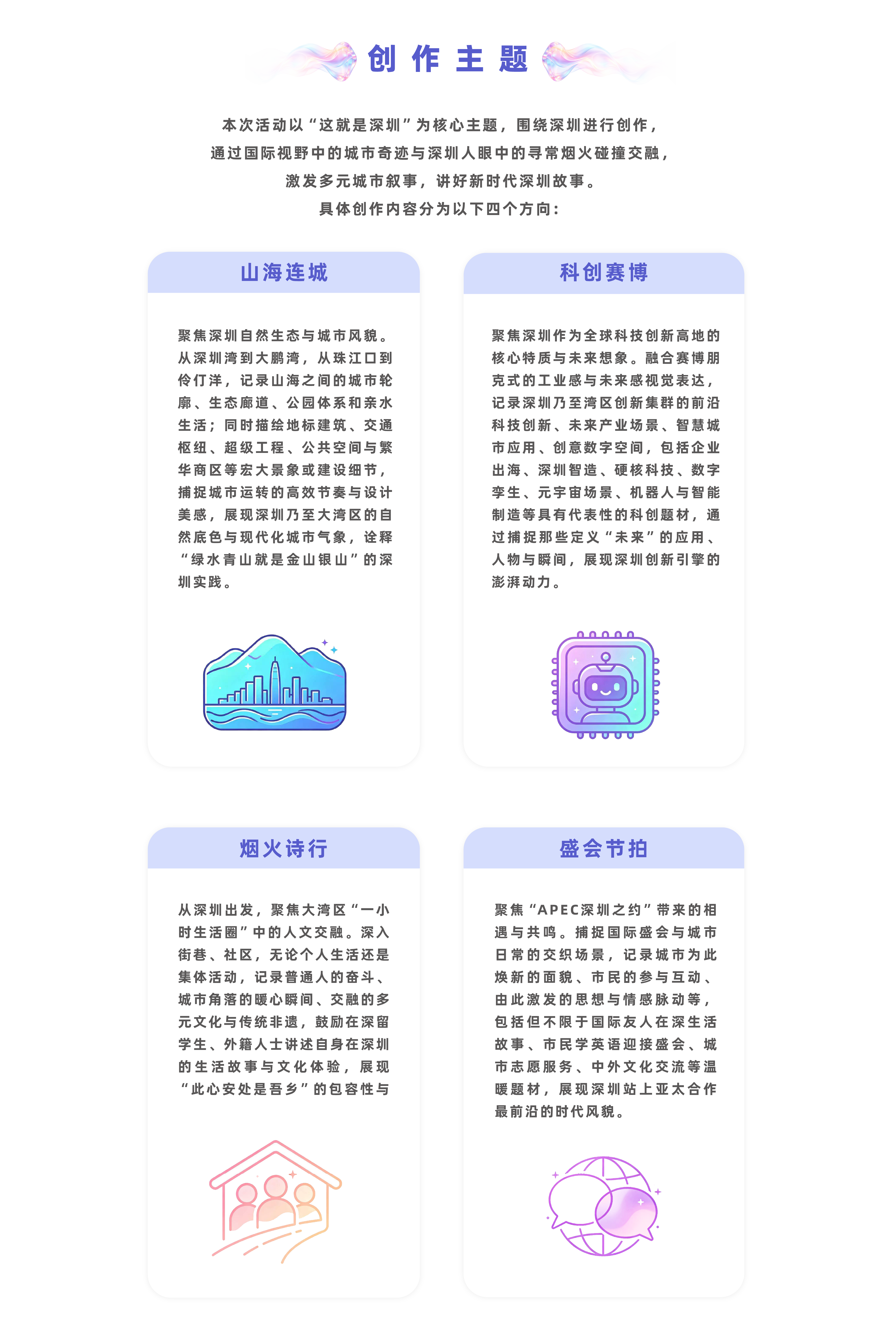 创作主题:本次活动以“这就是深圳”为核心主题，围绕深圳进行创作，通过国际视野中的城市奇迹与深圳人眼中的寻常烟火碰撞交融，激发多元城市叙事，讲好新时代深圳故事，具体创作内容分为以下四个方向：（一）山海连城聚焦深圳自然生态与城市风貌。从深圳湾到大鹏湾，从珠江口到伶仃洋，记录山海之间的城市轮廓、生态廊道、公园体系和亲水生活；同时描绘地标建筑、交通枢纽、超级工程、公共空间与繁华商区等宏大景象或建设细节，捕捉城市运转的高效节奏与设计美感，展现深圳乃至大湾区的自然底色与现代化城市气象，诠释“绿水青山就是金山银山”的深圳实践。（二）科创赛博聚焦深圳作为全球科技创新高地的核心特质与未来想象。融合赛博朋克式的工业感与未来感视觉表达，记录深圳乃至湾区创新集群的前沿科技创新、未来产业场景、智慧城市应用、创意数字空间，包括企业出海、深圳智造、硬核科技、数字孪生、元宇宙场景、机器人与智能制造等具有代表性的科创题材，通过捕捉那些定义“未来”的应用、人物与瞬间，展现深圳创新引擎的澎湃动力。（三）烟火诗行聚焦大湾区“一小时生活圈”中的人文交融。深入街巷、社区、市集和公共空间，记录普通人的奋斗、城市角落的暖心瞬间、交融的多元文化与传统非遗，鼓励在深留学生、外籍人士讲述自身在深圳的生活故事与文化体验，展现“此心安处是吾乡”的包容性与生命力。（四）盛会节拍聚焦“APEC深圳之约”带来的相遇与共鸣。捕捉国际盛会与城市日常的交织场景，记录城市为此焕新的面貌、市民的参与互动、由此激发的思想与情感脉动等，包括但不限于国际友人在深生活故事、市民学英语迎接盛会、城市志愿服务、中外文化交流等温暖题材，展现深圳站上亚太合作最前沿的时代风貌。