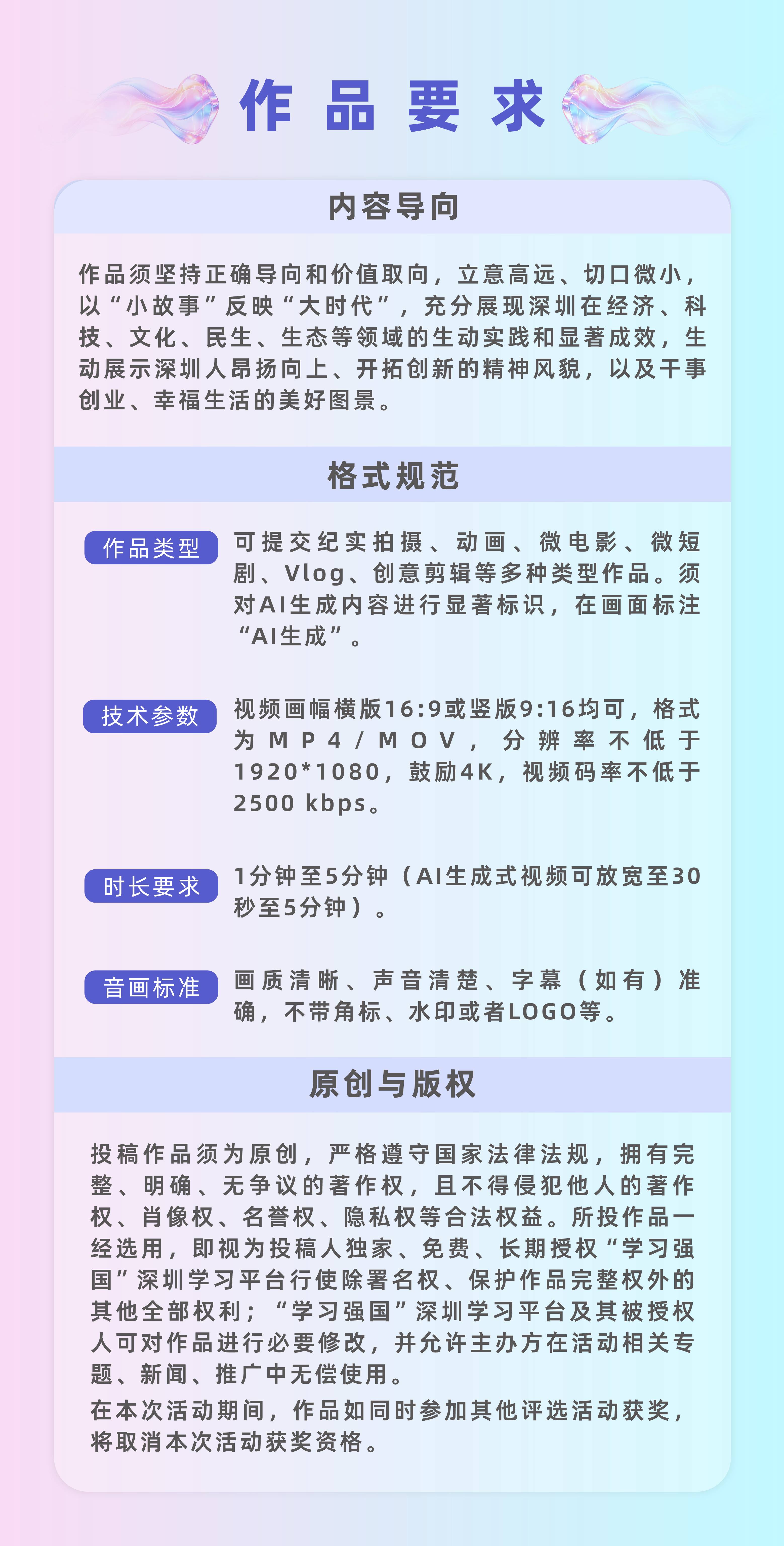 作品要求:（一）内容导向作品须坚持正确导向和价值取向，立意高远、切口微小，以“小故事”反映“大时代”，充分展现深圳在经济、科技、文化、民生、生态等领域的生动实践和显著成效，生动展示深圳人昂扬向上、开拓创新的精神风貌，以及干事创业、幸福生活的美好图景。（二）格式规范1.视频要求：可提交纪实拍摄、动画、微电影、微短剧、Vlog、创意剪辑等多种类型作品。须对AI生成内容进行显著标识，在画面标注“AI生成”。2.格式要求：视频比例为16:9，横竖屏不限，格式为MP4/MOV，分辨率不低于1920*1080，鼓励4K，视频码率不低于2500kbps。3.时长要求：1分钟至5分钟（AI生成式视频可放宽至30秒至5分钟）。4.画面要求：画质清晰、声音清楚、字幕（如有）准确，不带角标、水印或者LOGO等。（三）原创与版权投稿作品须为原创，严格遵守国家法律法规，拥有完整、明确、无争议的著作权，且不得侵犯他人的著作权、肖像权、名誉权、隐私权等合法权益。所投作品一经选用，即视为投稿人独家、免费、长期授权“学习强国”深圳学习平台行使除署名权、保护作品完整权外的其他全部权利；“学习强国”深圳学习平台及其被授权人可对作品进行必要修改，并允许主办方在活动相关专题、新闻、推广中无偿使用。在本次活动期间，作品如同时参加其他评选活动获奖，将取消本次活动获奖资格。