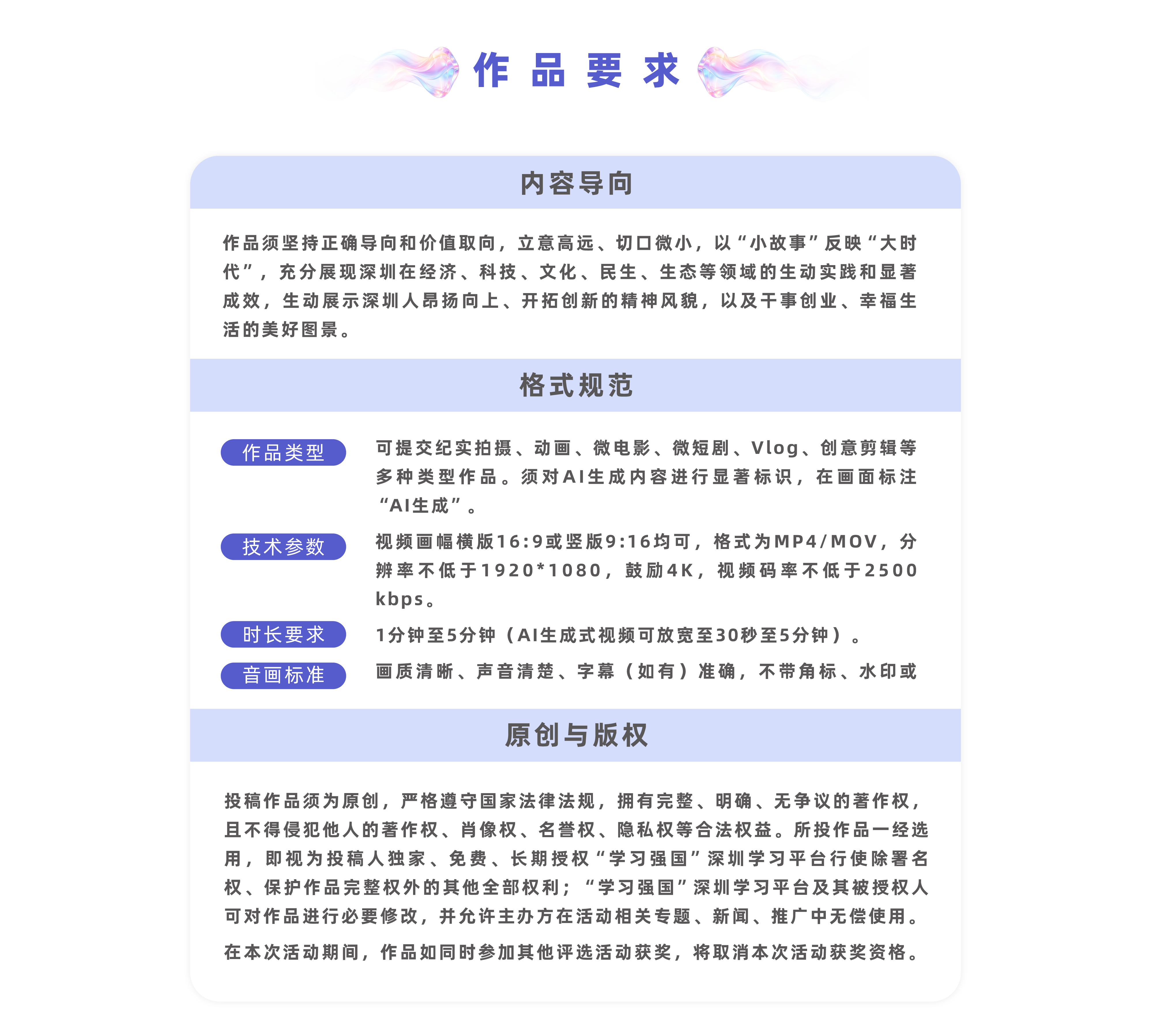 作品要求:（一）内容导向作品须坚持正确导向和价值取向，立意高远、切口微小，以“小故事”反映“大时代”，充分展现深圳在经济、科技、文化、民生、生态等领域的生动实践和显著成效，生动展示深圳人昂扬向上、开拓创新的精神风貌，以及干事创业、幸福生活的美好图景。（二）格式规范1.视频要求：可提交纪实拍摄、动画、微电影、微短剧、Vlog、创意剪辑等多种类型作品。须对AI生成内容进行显著标识，在画面标注“AI生成”。2.格式要求：视频比例为16:9，横竖屏不限，格式为MP4/MOV，分辨率不低于1920*1080，鼓励4K，视频码率不低于2500kbps。3.时长要求：1分钟至5分钟（AI生成式视频可放宽至30秒至5分钟）。4.画面要求：画质清晰、声音清楚、字幕（如有）准确，不带角标、水印或者LOGO等。（三）原创与版权投稿作品须为原创，严格遵守国家法律法规，拥有完整、明确、无争议的著作权，且不得侵犯他人的著作权、肖像权、名誉权、隐私权等合法权益。所投作品一经选用，即视为投稿人独家、免费、长期授权“学习强国”深圳学习平台行使除署名权、保护作品完整权外的其他全部权利；“学习强国”深圳学习平台及其被授权人可对作品进行必要修改，并允许主办方在活动相关专题、新闻、推广中无偿使用。在本次活动期间，作品如同时参加其他评选活动获奖，将取消本次活动获奖资格。